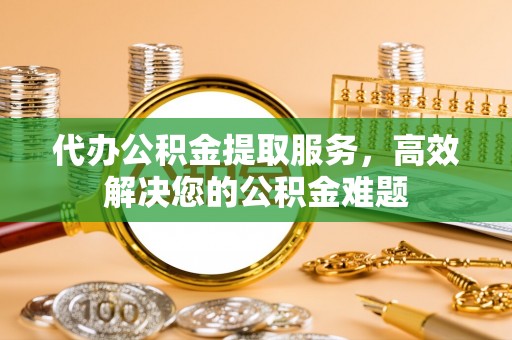 汉寿代办公积金提取服务，高效解决您的公积金难题