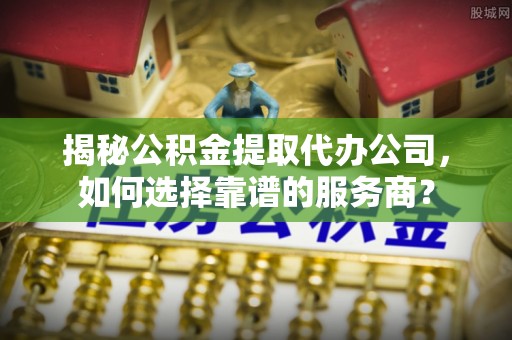 汉寿揭秘公积金提取代办公司，如何选择靠谱的服务商？