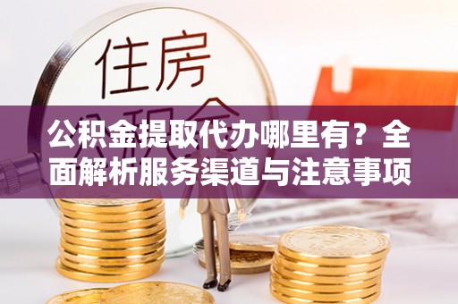 汉寿公积金提取代办哪里有？全面解析服务渠道与注意事项