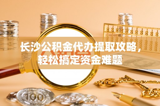 汉寿长沙公积金代办提取攻略，轻松搞定资金难题