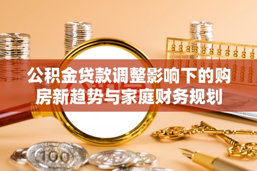 汉寿公积金贷款调整影响下的购房新趋势与家庭财务规划