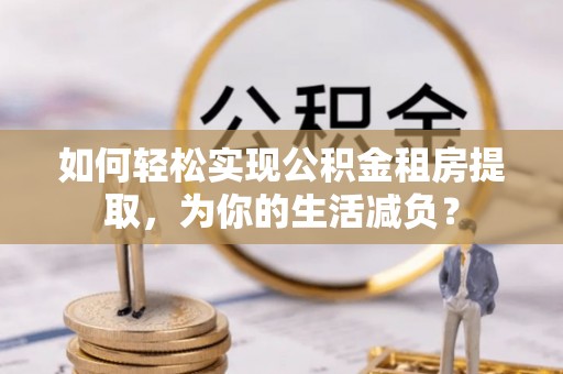汉寿如何轻松实现公积金租房提取，为你的生活减负？