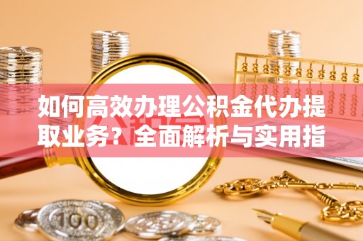 汉寿如何高效办理公积金代办提取业务？全面解析与实用指南