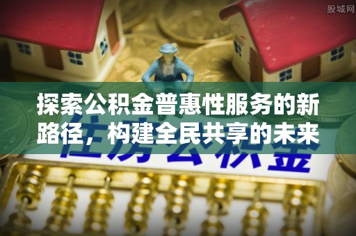 汉寿探索公积金普惠性服务的新路径，构建全民共享的未来