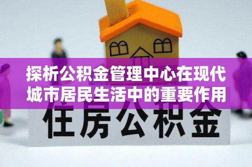 汉寿探析公积金管理中心在现代城市居民生活中的重要作用