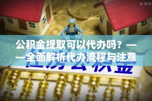 汉寿公积金提取可以代办吗？——全面解析代办流程与注意事项